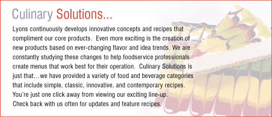 Lyons continuously develops innovative concepts and recipes that compliment our core products.  Even more exciting is the creation of new products based on ever-changing flavor and idea trends. We are constantly studying these changes to help foodservice professionals create menus that work best for their operation.  Culinary Solutions is just thatwe have provided a variety of food and beverage categories that include simple, classic, innovative, and contemporary recipes. Youre just one click away from viewing our exciting line-up. Check back with us often for updates and feature recipes.
